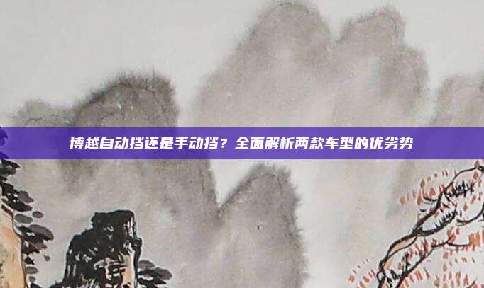 博越自动挡还是手动挡?全面解析两款车型的优劣势