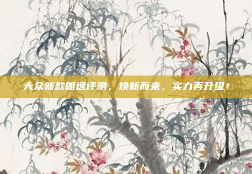 大众新款朗逸评测,焕新而来,实力再升级!