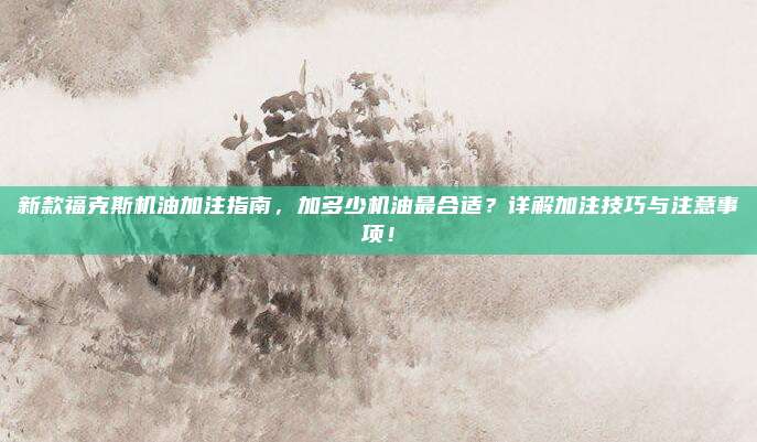 新款福克斯机油加注指南,加多少机油最合适?详解加注技巧与注意事项!