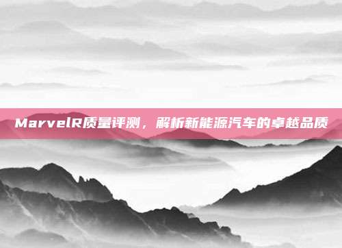 MarvelR质量评测，解析新能源汽车的卓越品质
