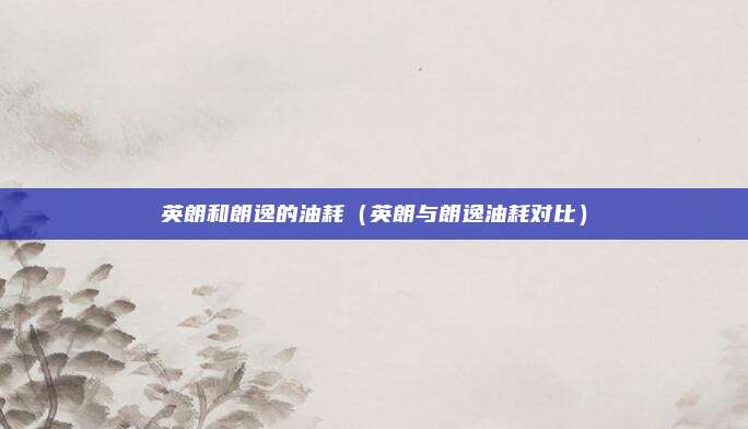 英朗和朗逸的油耗（英朗与朗逸油耗对比）