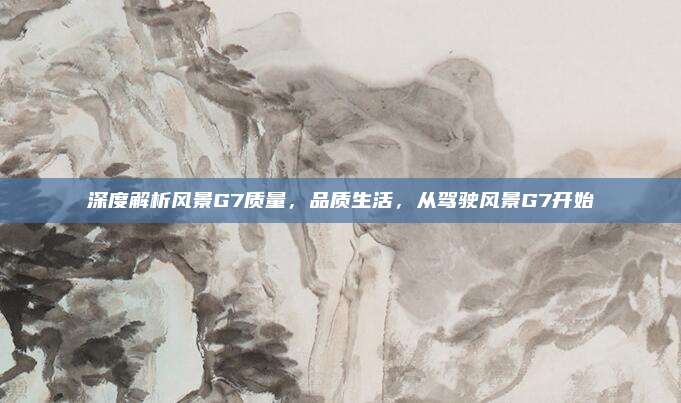 深度解析风景G7质量,品质生活,从驾驶风景G7开始