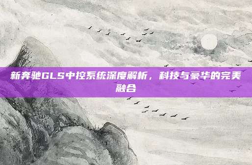 新奔驰GLS中控系统深度解析,科技与豪华的完美融合