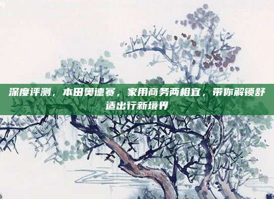 深度评测,本田奥德赛,家用商务两相宜,带你解锁舒适出行新境界
