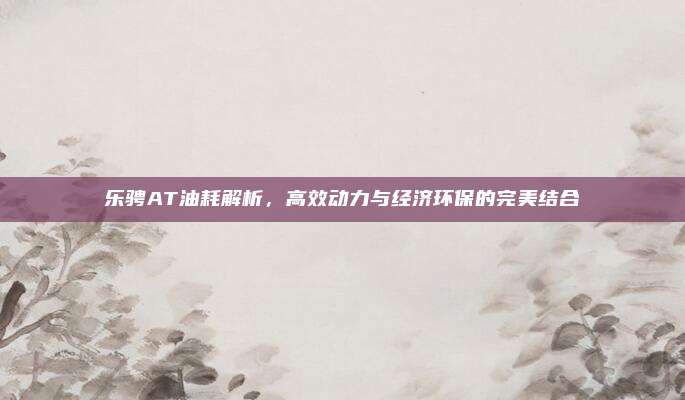 乐骋AT油耗解析,高效动力与经济环保的完美结合
