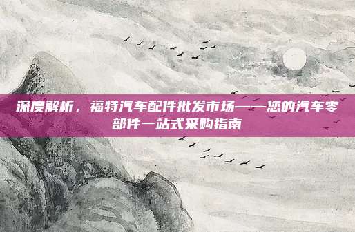 深度解析,福特汽车配件批发市场——您的汽车零部件一站式采购指南