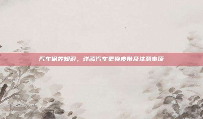 汽车保养知识,详解汽车更换皮带及注意事项
