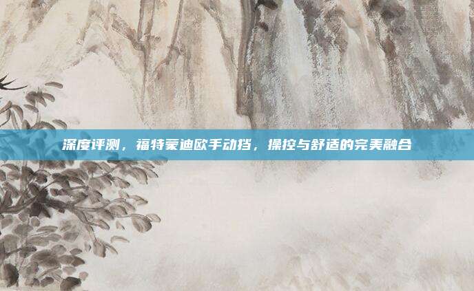 深度评测,福特蒙迪欧手动挡,操控与舒适的完美融合