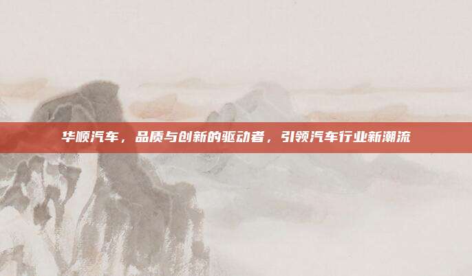 华顺汽车,品质与创新的驱动者,引领汽车行业新潮流
