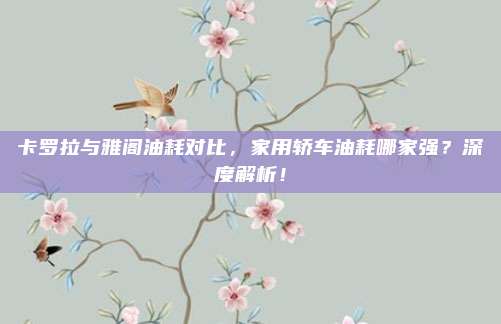 卡罗拉与雅阁油耗对比,家用轿车油耗哪家强?深度解析!