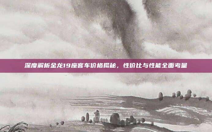 深度解析金龙19座客车价格揭秘,性价比与性能全面考量