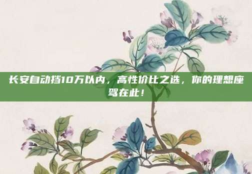 长安自动挡10万以内,高性价比之选,你的理想座驾在此!