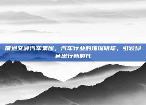 南通文峰汽车集团,汽车行业的璀璨明珠,引领绿色出行新时代