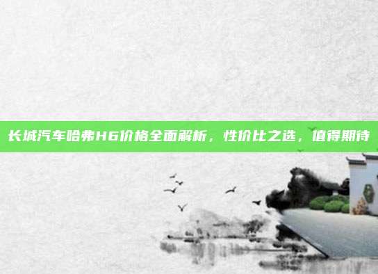 长城汽车哈弗H6价格全面解析,性价比之选,值得期待