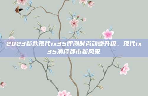 2023新款现代ix35评测时尚动感升级,现代ix35演绎都市新风采