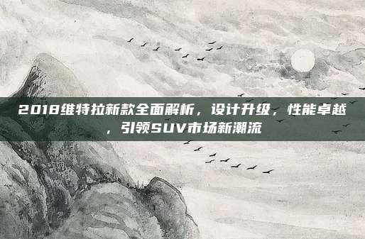 2018维特拉新款全面解析,设计升级,性能卓越,引领SUV市场新潮流