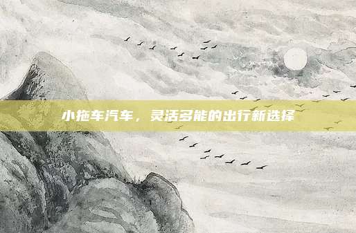 小拖车汽车,灵活多能的出行新选择