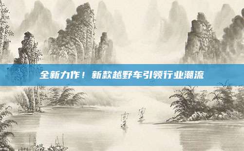 全新力作!新款越野车引领行业潮流