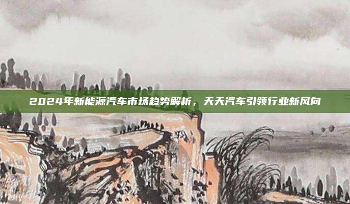 2024年新能源汽车市场趋势解析,天天汽车引领行业新风向