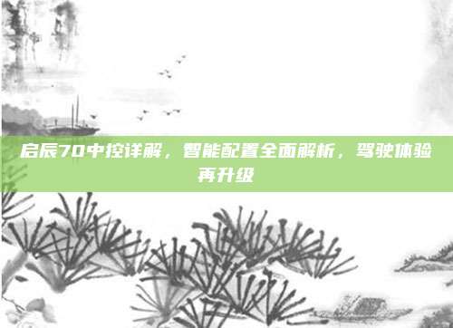 启辰70中控详解,智能配置全面解析,驾驶体验再升级
