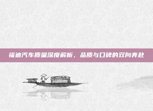 福迪汽车质量深度解析,品质与口碑的双向奔赴