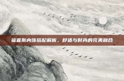 福睿斯内饰搭配解析,舒适与时尚的完美融合