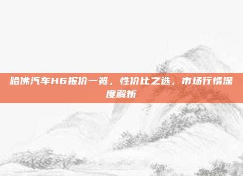 哈佛汽车H6报价一览,性价比之选,市场行情深度解析