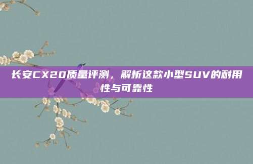 长安CX20质量评测,解析这款小型SUV的耐用性与可靠性