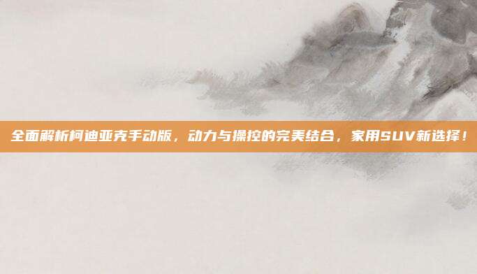 全面解析柯迪亚克手动版,动力与操控的完美结合,家用SUV新选择!