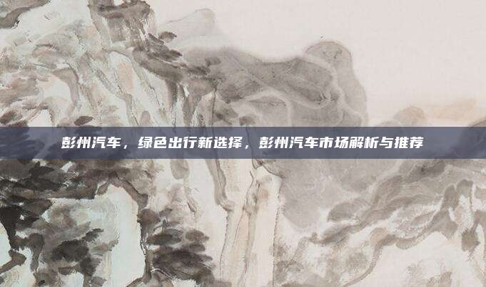 彭州汽车,绿色出行新选择,彭州汽车市场解析与推荐