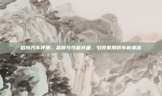 启悦汽车评测,品质与性能并重,引领家用轿车新潮流
