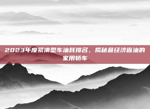 2023年度紧凑型车油耗排名,揭秘最经济省油的家用轿车