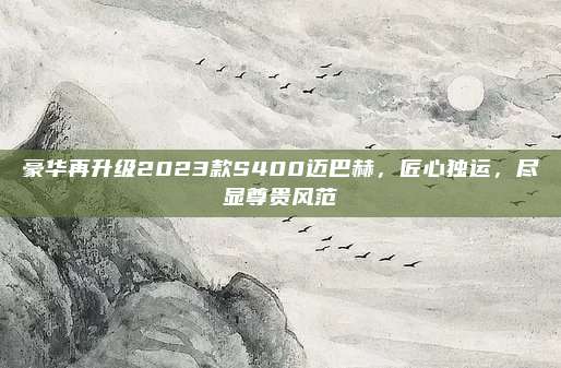 豪华再升级2023款S400迈巴赫,匠心独运,尽显尊贵风范