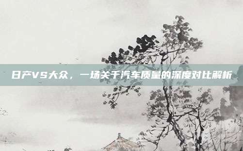 日产VS大众,一场关于汽车质量的深度对比解析