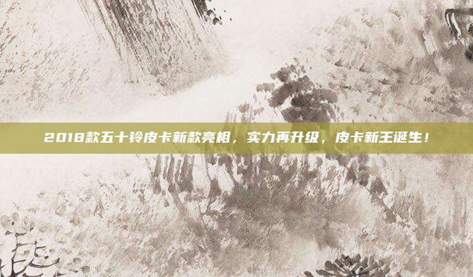 2018款五十铃皮卡新款亮相,实力再升级,皮卡新王诞生!