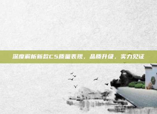 深度解析新款C5质量表现,品质升级,实力见证