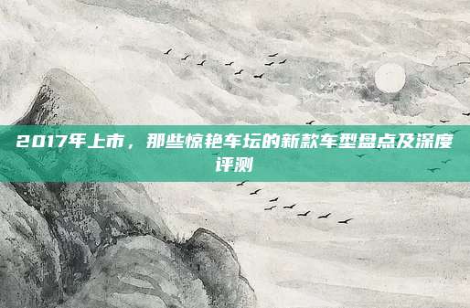 2017年上市,那些惊艳车坛的新款车型盘点及深度评测