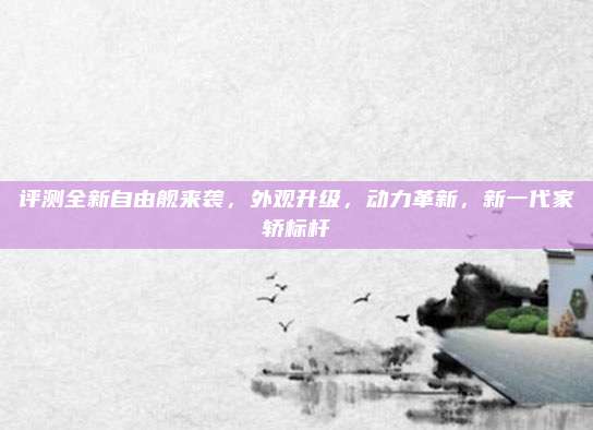 评测全新自由舰来袭,外观升级,动力革新,新一代家轿标杆