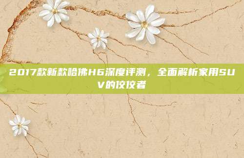 2017款新款哈佛H6深度评测,全面解析家用SUV的佼佼者