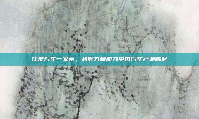 江淮汽车一家亲,品牌力量助力中国汽车产业崛起