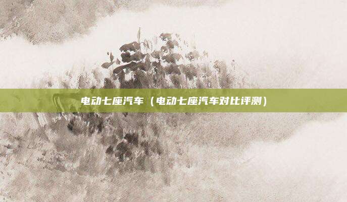 电动七座汽车（电动七座汽车对比评测）