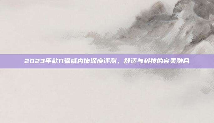 2023年款11骊威内饰深度评测,舒适与科技的完美融合