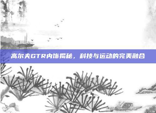 高尔夫GTR内饰揭秘,科技与运动的完美融合
