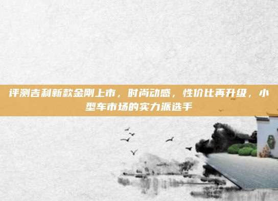 评测吉利新款金刚上市,时尚动感,性价比再升级,小型车市场的实力派选手