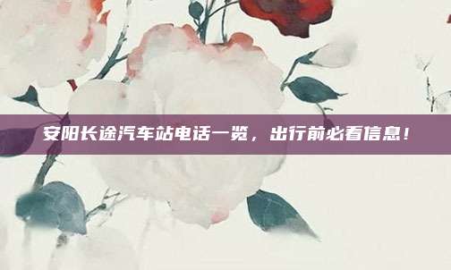安阳长途汽车站电话一览,出行前必看信息!