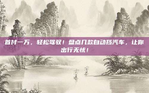 首付一万,轻松驾驭!盘点几款自动挡汽车,让你出行无忧!