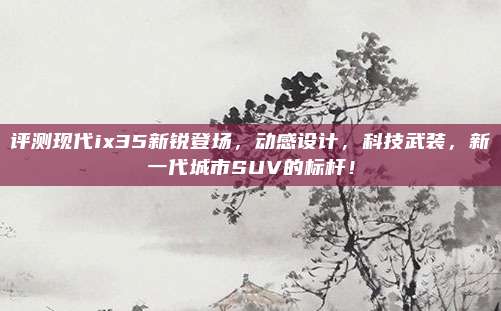 评测现代ix35新锐登场,动感设计,科技武装,新一代城市SUV的标杆!