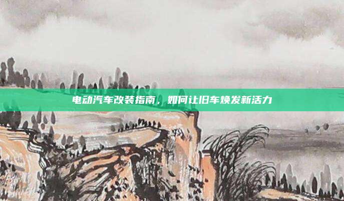电动汽车改装指南,如何让旧车焕发新活力