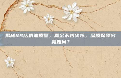 揭秘4S店机油质量,真金不怕火炼,品质保障究竟如何?