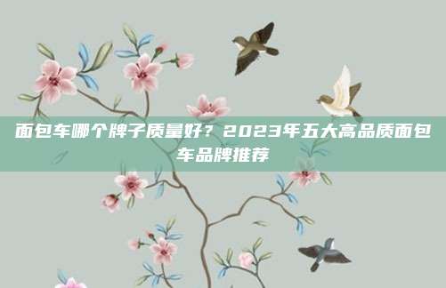 面包车哪个牌子质量好?2023年五大高品质面包车品牌推荐